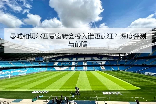 曼城和切尔西夏窗转会投入谁更疯狂？深度评测与前瞻